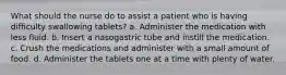 What should the nurse do to assist a patient who is having difficulty swallowing tablets? a. Administer the medication with less fluid. b. Insert a nasogastric tube and instill the medication. c. Crush the medications and administer with a small amount of food. d. Administer the tablets one at a time with plenty of water.