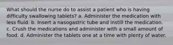 What should the nurse do to assist a patient who is having difficulty swallowing tablets? a. Administer the medication with less fluid. b. Insert a nasogastric tube and instill the medication. c. Crush the medications and administer with a small amount of food. d. Administer the tablets one at a time with plenty of water.