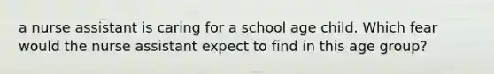 a nurse assistant is caring for a school age child. Which fear would the nurse assistant expect to find in this age group?