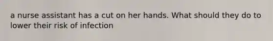 a nurse assistant has a cut on her hands. What should they do to lower their risk of infection