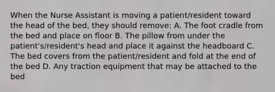 When the Nurse Assistant is moving a patient/resident toward the head of the bed, they should remove: A. The foot cradle from the bed and place on floor B. The pillow from under the patient's/resident's head and place it against the headboard C. The bed covers from the patient/resident and fold at the end of the bed D. Any traction equipment that may be attached to the bed