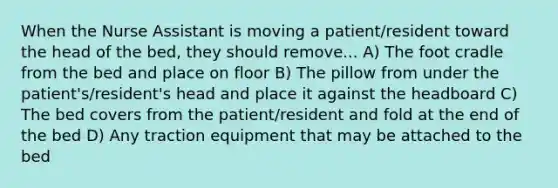 When the Nurse Assistant is moving a patient/resident toward the head of the bed, they should remove... A) The foot cradle from the bed and place on floor B) The pillow from under the patient's/resident's head and place it against the headboard C) The bed covers from the patient/resident and fold at the end of the bed D) Any traction equipment that may be attached to the bed