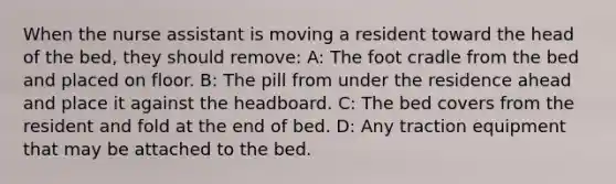 When the nurse assistant is moving a resident toward the head of the bed, they should remove: A: The foot cradle from the bed and placed on floor. B: The pill from under the residence ahead and place it against the headboard. C: The bed covers from the resident and fold at the end of bed. D: Any traction equipment that may be attached to the bed.