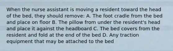 When the nurse assistant is moving a resident toward the head of the bed, they should remove: A. The foot cradle from the bed and place on floor B. The pillow from under the resident's head and place it against the headboard C. The bed covers from the resident and fold at the end of the bed D. Any traction equipment that may be attached to the bed