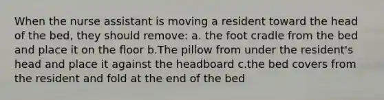 When the nurse assistant is moving a resident toward the head of the bed, they should remove: a. the foot cradle from the bed and place it on the floor b.The pillow from under the resident's head and place it against the headboard c.the bed covers from the resident and fold at the end of the bed