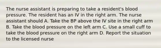 The nurse assistant is preparing to take a resident's blood pressure. The resident has an IV in the right arm. The nurse assistant should A. Take the BP above the IV site in the right arm B. Take the blood pressure on the left arm C. Use a small cuff to take the blood pressure on the right arm D. Report the situation to the licensed nurse