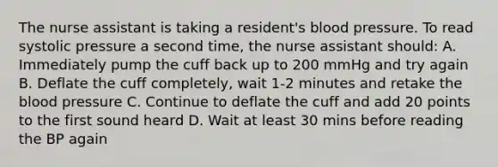 The nurse assistant is taking a resident's blood pressure. To read systolic pressure a second time, the nurse assistant should: A. Immediately pump the cuff back up to 200 mmHg and try again B. Deflate the cuff completely, wait 1-2 minutes and retake the blood pressure C. Continue to deflate the cuff and add 20 points to the first sound heard D. Wait at least 30 mins before reading the BP again