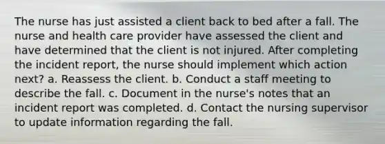 The nurse has just assisted a client back to bed after a fall. The nurse and health care provider have assessed the client and have determined that the client is not injured. After completing the incident report, the nurse should implement which action next? a. Reassess the client. b. Conduct a staff meeting to describe the fall. c. Document in the nurse's notes that an incident report was completed. d. Contact the nursing supervisor to update information regarding the fall.