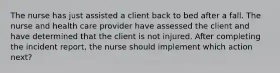 The nurse has just assisted a client back to bed after a fall. The nurse and health care provider have assessed the client and have determined that the client is not injured. After completing the incident report, the nurse should implement which action next?