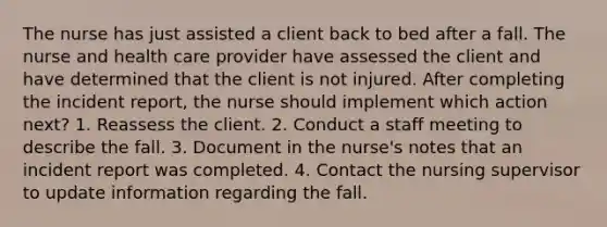 The nurse has just assisted a client back to bed after a fall. The nurse and health care provider have assessed the client and have determined that the client is not injured. After completing the incident report, the nurse should implement which action next? 1. Reassess the client. 2. Conduct a staff meeting to describe the fall. 3. Document in the nurse's notes that an incident report was completed. 4. Contact the nursing supervisor to update information regarding the fall.