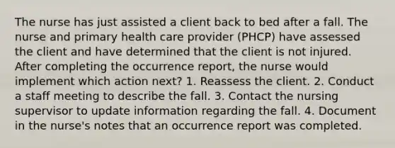 The nurse has just assisted a client back to bed after a fall. The nurse and primary health care provider (PHCP) have assessed the client and have determined that the client is not injured. After completing the occurrence report, the nurse would implement which action next? 1. Reassess the client. 2. Conduct a staff meeting to describe the fall. 3. Contact the nursing supervisor to update information regarding the fall. 4. Document in the nurse's notes that an occurrence report was completed.