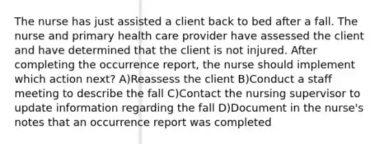 The nurse has just assisted a client back to bed after a fall. The nurse and primary health care provider have assessed the client and have determined that the client is not injured. After completing the occurrence report, the nurse should implement which action next? A)Reassess the client B)Conduct a staff meeting to describe the fall C)Contact the nursing supervisor to update information regarding the fall D)Document in the nurse's notes that an occurrence report was completed