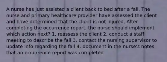 A nurse has just assisted a client back to bed after a fall. The nurse and primary healthcare provider have assessed the client and have determined that the client is not injured. After completing the occurrence report, the nurse should implement which action next? 1. reassess the client 2. conduct a staff meeting to describe the fall 3. contact the nursing supervisor to update info regarding the fall 4. document in the nurse's notes that an occurrence report was completed