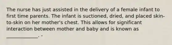 The nurse has just assisted in the delivery of a female infant to first time parents. The infant is suctioned, dried, and placed skin-to-skin on her mother's chest. This allows for significant interaction between mother and baby and is known as _____________. -