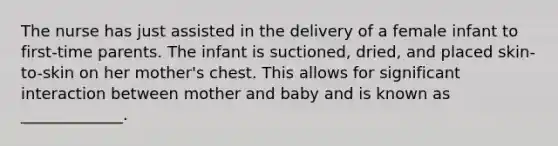 The nurse has just assisted in the delivery of a female infant to first-time parents. The infant is suctioned, dried, and placed skin-to-skin on her mother's chest. This allows for significant interaction between mother and baby and is known as _____________.