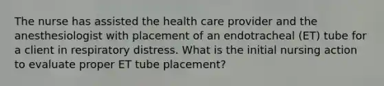 The nurse has assisted the health care provider and the anesthesiologist with placement of an endotracheal (ET) tube for a client in respiratory distress. What is the initial nursing action to evaluate proper ET tube placement?