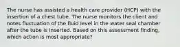 The nurse has assisted a health care provider (HCP) with the insertion of a chest tube. The nurse monitors the client and notes fluctuation of the fluid level in the water seal chamber after the tube is inserted. Based on this assessment finding, which action is most appropriate?