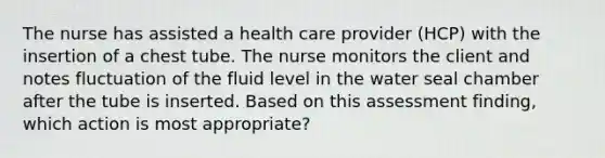 The nurse has assisted a health care provider (HCP) with the insertion of a chest tube. The nurse monitors the client and notes fluctuation of the fluid level in the water seal chamber after the tube is inserted. Based on this assessment finding, which action is most appropriate?