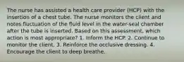 The nurse has assisted a health care provider (HCP) with the insertion of a chest tube. The nurse monitors the client and notes fluctuation of the fluid level in the water-seal chamber after the tube is inserted. Based on this assessment, which action is most appropriate? 1. Inform the HCP. 2. Continue to monitor the client. 3. Reinforce the occlusive dressing. 4. Encourage the client to deep breathe.