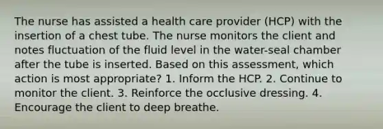 The nurse has assisted a health care provider (HCP) with the insertion of a chest tube. The nurse monitors the client and notes fluctuation of the fluid level in the water-seal chamber after the tube is inserted. Based on this assessment, which action is most appropriate? 1. Inform the HCP. 2. Continue to monitor the client. 3. Reinforce the occlusive dressing. 4. Encourage the client to deep breathe.