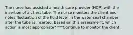 The nurse has assisted a health care provider (HCP) with the insertion of a chest tube. The nurse monitors the client and notes fluctuation of the fluid level in the water-seal chamber after the tube is inserted. Based on this assessment, which action is most appropriate? ***Continue to monitor the client.