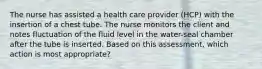 The nurse has assisted a health care provider (HCP) with the insertion of a chest tube. The nurse monitors the client and notes fluctuation of the fluid level in the water-seal chamber after the tube is inserted. Based on this assessment, which action is most appropriate?