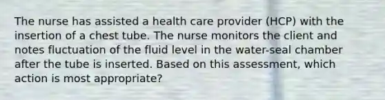 The nurse has assisted a health care provider (HCP) with the insertion of a chest tube. The nurse monitors the client and notes fluctuation of the fluid level in the water-seal chamber after the tube is inserted. Based on this assessment, which action is most appropriate?