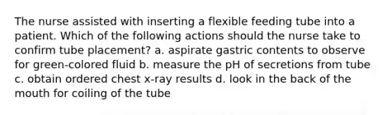 The nurse assisted with inserting a flexible feeding tube into a patient. Which of the following actions should the nurse take to confirm tube placement? a. aspirate gastric contents to observe for green-colored fluid b. measure the pH of secretions from tube c. obtain ordered chest x-ray results d. look in the back of the mouth for coiling of the tube