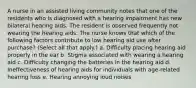 A nurse in an assisted living community notes that one of the residents who is diagnosed with a hearing impairment has new bilateral hearing aids. The resident is observed frequently not wearing the hearing aids. The nurse knows that which of the following factors contribute to low hearing aid use after purchase? (Select all that apply.) a. Difficulty placing hearing aid properly in the ear b. Stigma associated with wearing a hearing aid c. Difficulty changing the batteries in the hearing aid d. Ineffectiveness of hearing aids for individuals with age-related hearing loss e. Hearing annoying loud noises