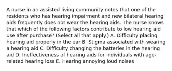 A nurse in an assisted living community notes that one of the residents who has hearing impairment and new bilateral hearing aids frequently does not wear the hearing aids. The nurse knows that which of the following factors contribute to low hearing aid use after purchase? (Select all that apply.) A. Difficulty placing hearing aid properly in the ear B. Stigma associated with wearing a hearing aid C. Difficulty changing the batteries in the hearing aid D. Ineffectiveness of hearing aids for individuals with age-related hearing loss E. Hearing annoying loud noises