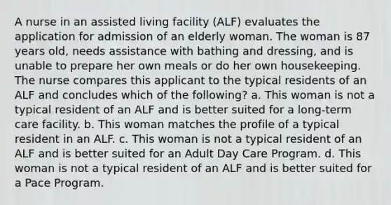 A nurse in an assisted living facility (ALF) evaluates the application for admission of an elderly woman. The woman is 87 years old, needs assistance with bathing and dressing, and is unable to prepare her own meals or do her own housekeeping. The nurse compares this applicant to the typical residents of an ALF and concludes which of the following? a. This woman is not a typical resident of an ALF and is better suited for a long-term care facility. b. This woman matches the profile of a typical resident in an ALF. c. This woman is not a typical resident of an ALF and is better suited for an Adult Day Care Program. d. This woman is not a typical resident of an ALF and is better suited for a Pace Program.