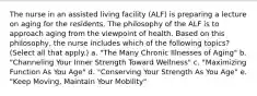 The nurse in an assisted living facility (ALF) is preparing a lecture on aging for the residents. The philosophy of the ALF is to approach aging from the viewpoint of health. Based on this philosophy, the nurse includes which of the following topics? (Select all that apply.) a. "The Many Chronic Illnesses of Aging" b. "Channeling Your Inner Strength Toward Wellness" c. "Maximizing Function As You Age" d. "Conserving Your Strength As You Age" e. "Keep Moving, Maintain Your Mobility"