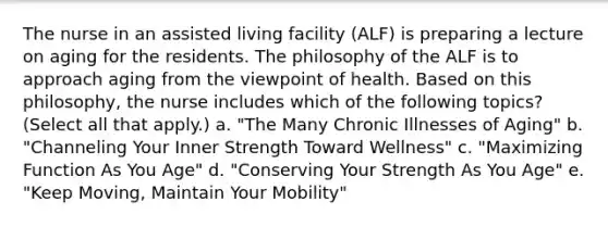 The nurse in an assisted living facility (ALF) is preparing a lecture on aging for the residents. The philosophy of the ALF is to approach aging from the viewpoint of health. Based on this philosophy, the nurse includes which of the following topics? (Select all that apply.) a. "The Many Chronic Illnesses of Aging" b. "Channeling Your Inner Strength Toward Wellness" c. "Maximizing Function As You Age" d. "Conserving Your Strength As You Age" e. "Keep Moving, Maintain Your Mobility"