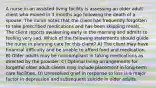 A nurse in an assisted living facility is assessing an older adult client who moved in 3 months ago following the death of a spouse. The nurse notes that the client has frequently forgotten to take prescribed medications and has been skipping meals. The client reports awakening early in the morning and admits to feeling very sad. Which of the following statements should guide the nurse in planning care for this client? A) The client may have financial difficulty and be unable to afford food and medication. B) Older adults may be noncompliant in taking medications as directed by the provider. C) Optimal living arrangements for forgetful older adult clients may include placement in long-term care facilities. D) Unresolved grief in response to loss is a major factor in depression and subsequent suicide in older adults.