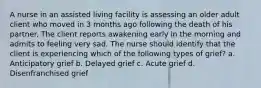 A nurse in an assisted living facility is assessing an older adult client who moved in 3 months ago following the death of his partner. The client reports awakening early in the morning and admits to feeling very sad. The nurse should identify that the client is experiencing which of the following types of grief? a. Anticipatory grief b. Delayed grief c. Acute grief d. Disenfranchised grief