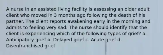 A nurse in an assisted living facility is assessing an older adult client who moved in 3 months ago following the death of his partner. The client reports awakening early in the morning and admits to feeling very sad. The nurse should identify that the client is experiencing which of the following types of grief? a. Anticipatory grief b. Delayed grief c. Acute grief d. Disenfranchised grief