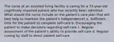 The nurse at an assisted living facility is caring for a 73-year-old cognitively impaired patient who has recently been admitted. What should the nurse include on the patient's care plan that will best help to maintain the patient's independence? a. Sufficient time for the patient to complete self-care b. Encouraging the patient to make decisions regarding self-care c. Regular assessment of the patient's ability to provide self-care d. Regular cueing by staff to direct patient self-care