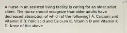 A nurse in an assisted living facility is caring for an older adult client. The nurse should recognize that older adults have decreased absorption of which of the following? A. Calcium and Vitamin D B. Folic acid and Calcium C. Vitamin D and Vitamin K D. None of the above