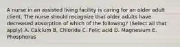 A nurse in an assisted living facility is caring for an older adult client. The nurse should recognize that older adults have decreased absorption of which of the following? (Select all that apply) A. Calcium B. Chloride C. Folic acid D. Magnesium E. Phosphorus