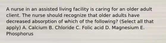 A nurse in an assisted living facility is caring for an older adult client. The nurse should recognize that older adults have decreased absorption of which of the following? (Select all that apply) A. Calcium B. Chloride C. Folic acid D. Magnesium E. Phosphorus