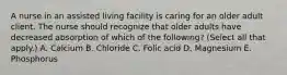 A nurse in an assisted living facility is caring for an older adult client. The nurse should recognize that older adults have decreased absorption of which of the following? (Select all that apply.) A. Calcium B. Chloride C. Folic acid D. Magnesium E. Phosphorus