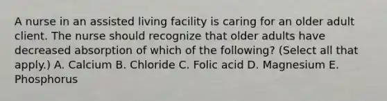 A nurse in an assisted living facility is caring for an older adult client. The nurse should recognize that older adults have decreased absorption of which of the following? (Select all that apply.) A. Calcium B. Chloride C. Folic acid D. Magnesium E. Phosphorus