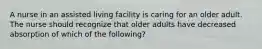 A nurse in an assisted living facility is caring for an older adult. The nurse should recognize that older adults have decreased absorption of which of the following?