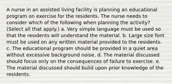 A nurse in an assisted living facility is planning an educational program on exercise for the residents. The nurse needs to consider which of the following when planning the activity? (Select all that apply.) a. Very simple language must be used so that the residents will understand the material. b. Large size font must be used on any written material provided to the residents. c. The educational program should be provided in a quiet area without excessive background noise. d. The material discussed should focus only on the consequences of failure to exercise. e. The material discussed should build upon prior knowledge of the residents.