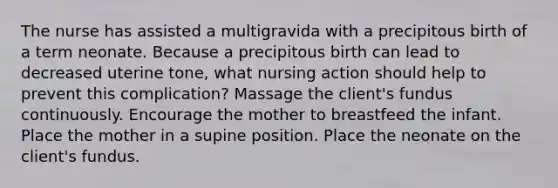 The nurse has assisted a multigravida with a precipitous birth of a term neonate. Because a precipitous birth can lead to decreased uterine tone, what nursing action should help to prevent this complication? Massage the client's fundus continuously. Encourage the mother to breastfeed the infant. Place the mother in a supine position. Place the neonate on the client's fundus.