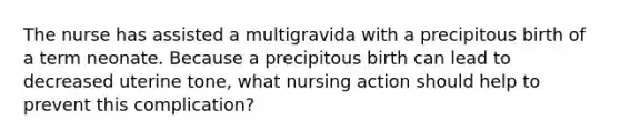 The nurse has assisted a multigravida with a precipitous birth of a term neonate. Because a precipitous birth can lead to decreased uterine tone, what nursing action should help to prevent this complication?