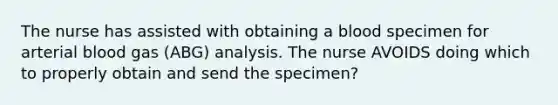 The nurse has assisted with obtaining a blood specimen for arterial blood gas (ABG) analysis. The nurse AVOIDS doing which to properly obtain and send the specimen?