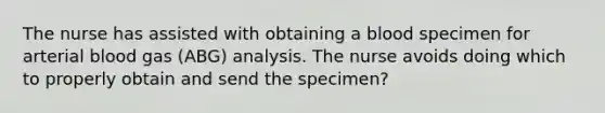 The nurse has assisted with obtaining a blood specimen for arterial blood gas (ABG) analysis. The nurse avoids doing which to properly obtain and send the specimen?