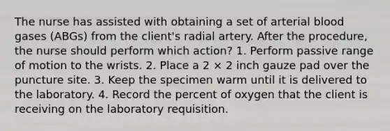 The nurse has assisted with obtaining a set of arterial blood gases (ABGs) from the client's radial artery. After the procedure, the nurse should perform which action? 1. Perform passive range of motion to the wrists. 2. Place a 2 × 2 inch gauze pad over the puncture site. 3. Keep the specimen warm until it is delivered to the laboratory. 4. Record the percent of oxygen that the client is receiving on the laboratory requisition.