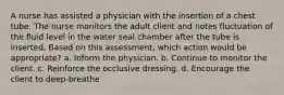 A nurse has assisted a physician with the insertion of a chest tube. The nurse monitors the adult client and notes fluctuation of the fluid level in the water seal chamber after the tube is inserted. Based on this assessment, which action would be appropriate? a. Inform the physician. b. Continue to monitor the client. c. Reinforce the occlusive dressing. d. Encourage the client to deep-breathe